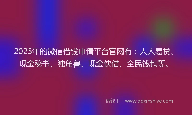 2025年的微信借钱申请平台官网有：人人易贷、现金秘书、独角兽、现金侠借、全民钱包等。