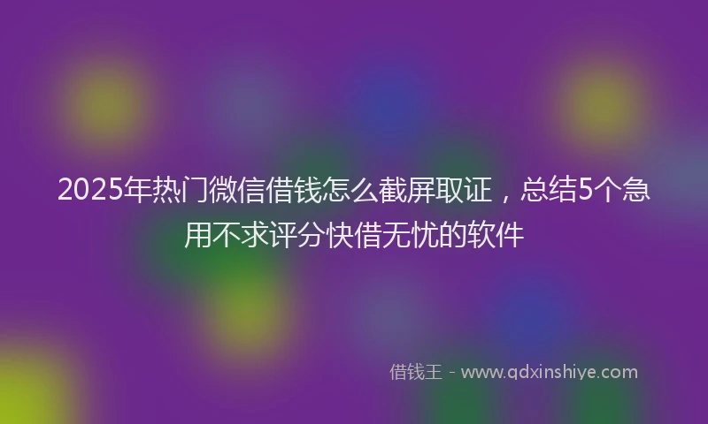 2025年热门微信借钱怎么截屏取证，总结5个急用不求评分快借无忧的软件