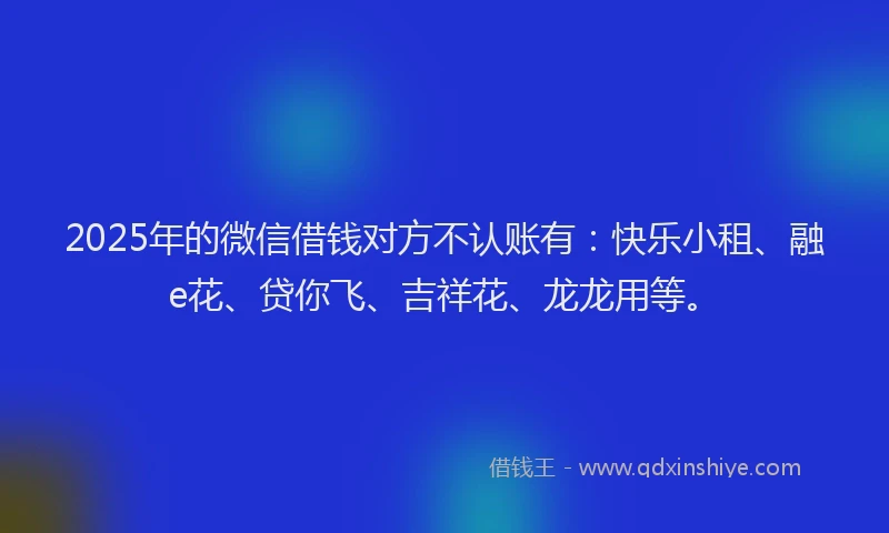 2025年的微信借钱对方不认账有：快乐小租、融e花、贷你飞、吉祥花、龙龙用等。