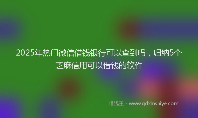 2025年热门微信借钱银行可以查到吗，归纳5个芝麻信用可以借钱的软件