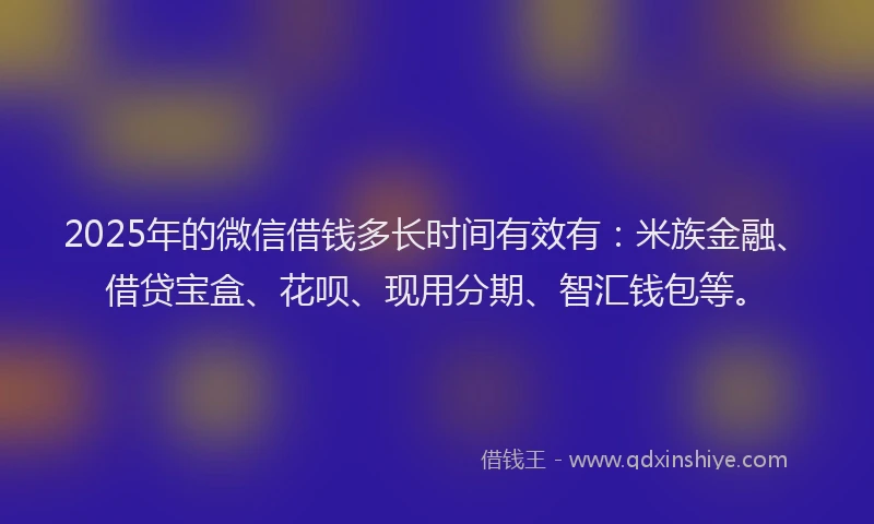 2025年的微信借钱多长时间有效有：米族金融、借贷宝盒、花呗、现用分期、智汇钱包等。