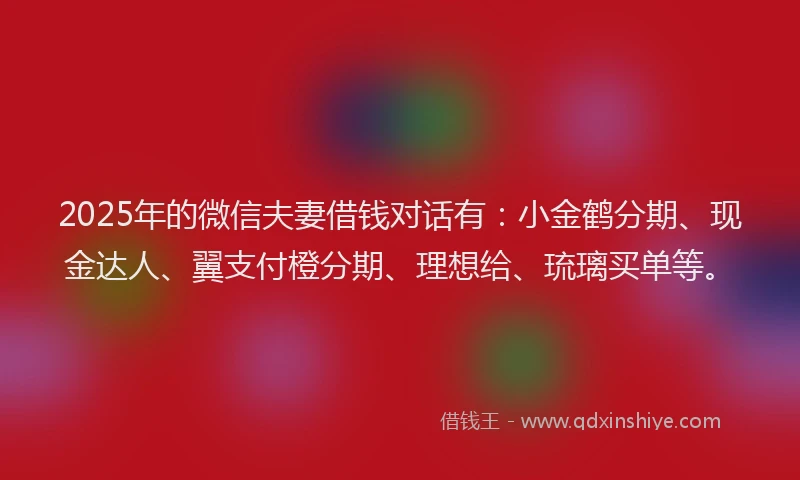 2025年的微信夫妻借钱对话有：小金鹤分期、现金达人、翼支付橙分期、理想给、琉璃买单等。