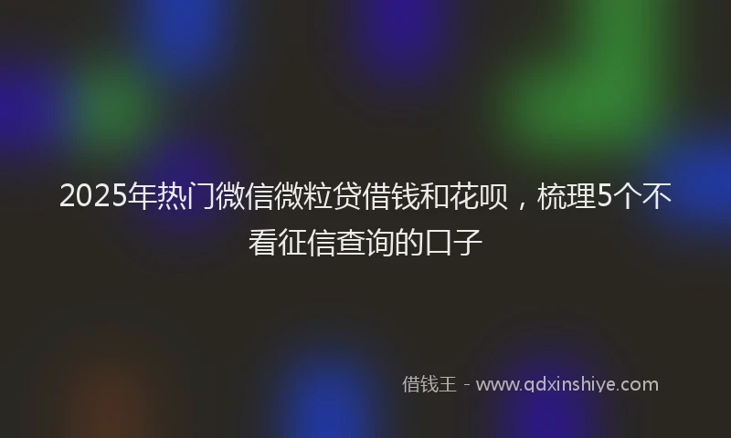2025年热门微信微粒贷借钱和花呗，梳理5个不看征信查询的口子