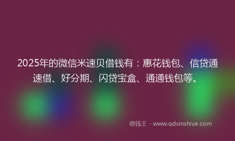 2025年的微信米速贝借钱有：惠花钱包、信贷通速借、好分期、闪贷宝盒、通通钱包等。