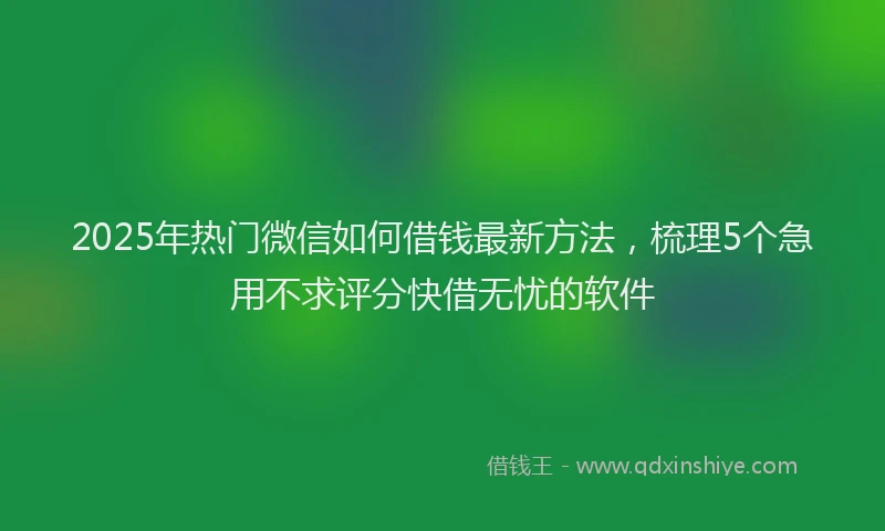 2025年热门微信如何借钱最新方法，梳理5个急用不求评分快借无忧的软件
