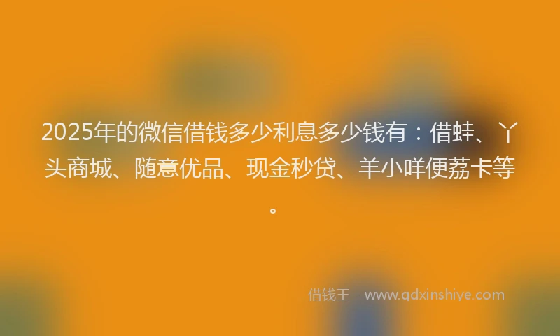 2025年的微信借钱多少利息多少钱有：借蛙、丫头商城、随意优品、现金秒贷、羊小咩便荔卡等。