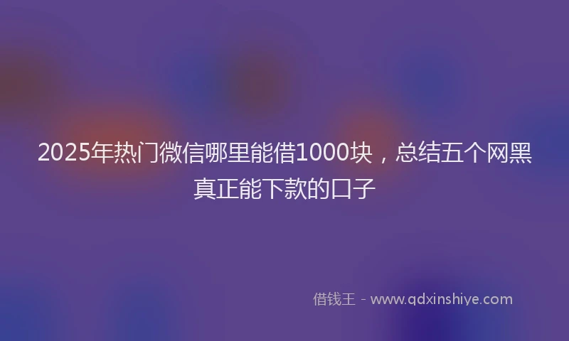 2025年热门微信哪里能借1000块，总结五个网黑真正能下款的口子