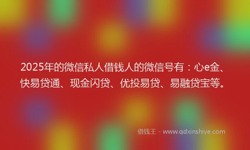 2025年的微信私人借钱人的微信号有：心e金、快易贷通、现金闪贷、优投易贷、易融贷宝等。