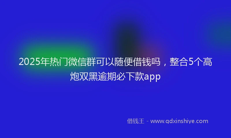 2025年热门微信群可以随便借钱吗，整合5个高炮双黑逾期必下款app