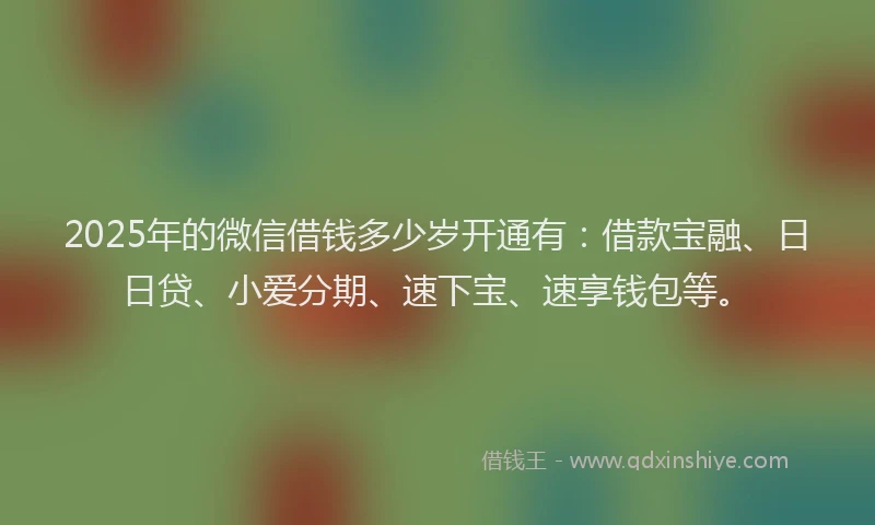 2025年的微信借钱多少岁开通有：借款宝融、日日贷、小爱分期、速下宝、速享钱包等。