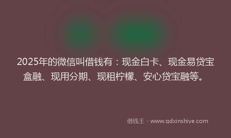 2025年的微信叫借钱有：现金白卡、现金易贷宝盒融、现用分期、现租柠檬、安心贷宝融等。