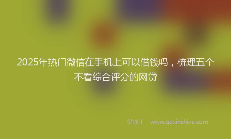 2025年热门微信在手机上可以借钱吗，梳理五个不看综合评分的网贷