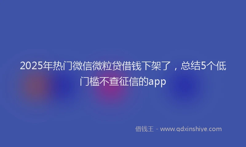 2025年热门微信微粒贷借钱下架了，总结5个低门槛不查征信的app
