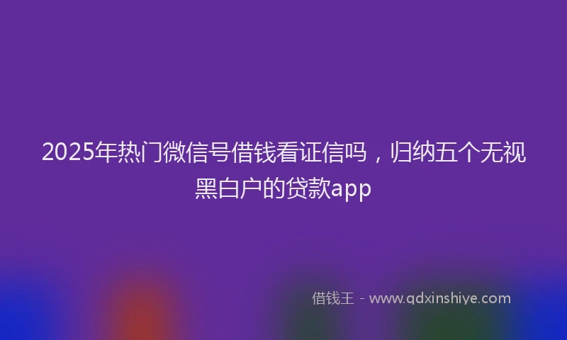 2025年热门微信号借钱看证信吗，归纳五个无视黑白户的贷款app