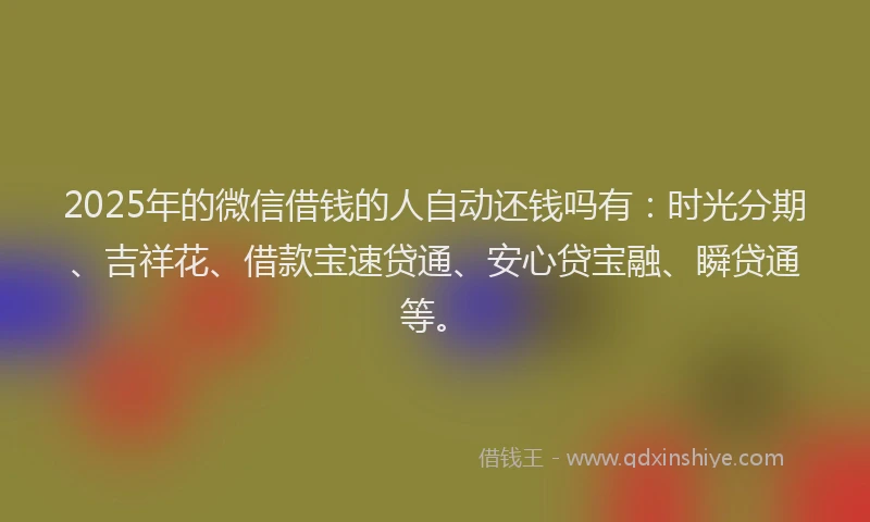 2025年的微信借钱的人自动还钱吗有：时光分期、吉祥花、借款宝速贷通、安心贷宝融、瞬贷通等。