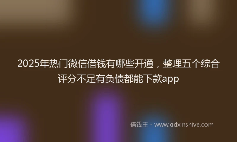 2025年热门微信借钱有哪些开通，整理五个综合评分不足有负债都能下款app