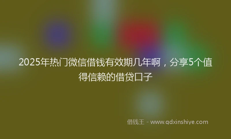 2025年热门微信借钱有效期几年啊，分享5个值得信赖的借贷口子