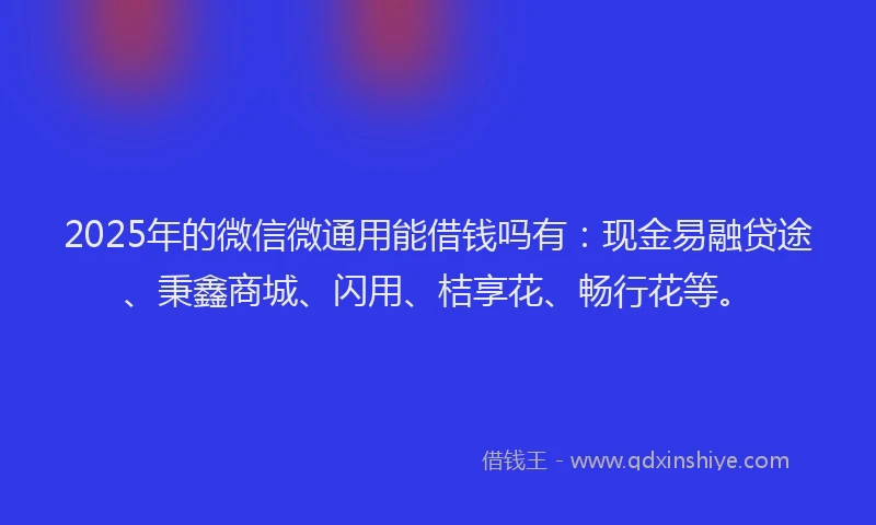 2025年的微信微通用能借钱吗有：现金易融贷途、秉鑫商城、闪用、桔享花、畅行花等。
