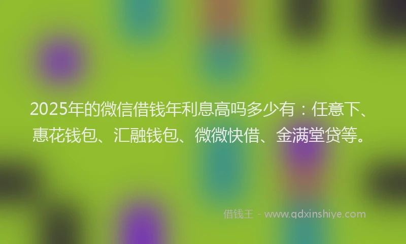 2025年的微信借钱年利息高吗多少有：任意下、惠花钱包、汇融钱包、微微快借、金满堂贷等。
