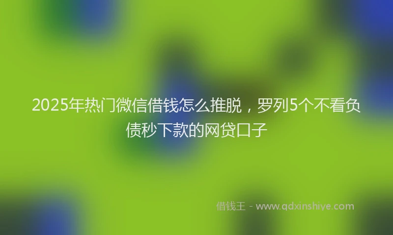 2025年热门微信借钱怎么推脱，罗列5个不看负债秒下款的网贷口子