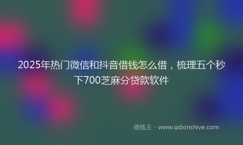 2025年热门微信和抖音借钱怎么借，梳理五个秒下700芝麻分贷款软件