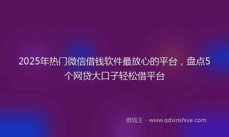 2025年热门微信借钱软件最放心的平台，盘点5个网贷大口子轻松借平台