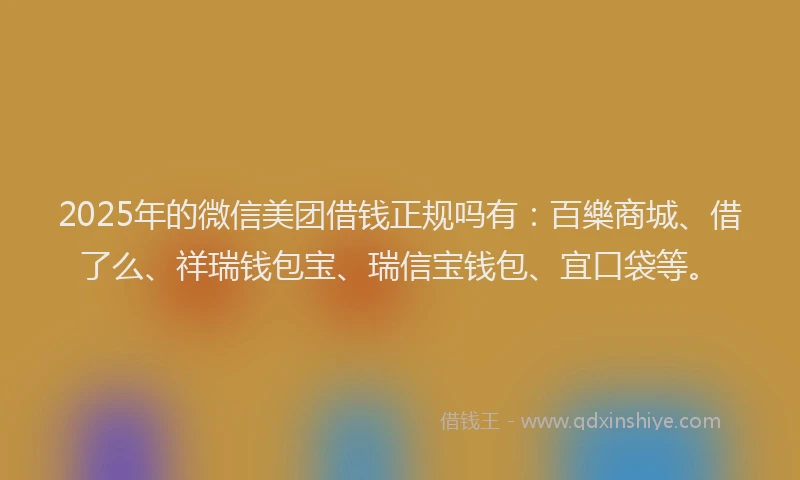 2025年的微信美团借钱正规吗有：百樂商城、借了么、祥瑞钱包宝、瑞信宝钱包、宜口袋等。