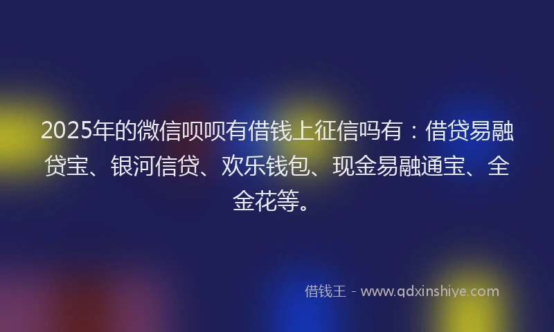2025年的微信呗呗有借钱上征信吗有：借贷易融贷宝、银河信贷、欢乐钱包、现金易融通宝、全金花等。