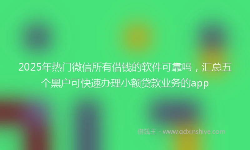 2025年热门微信所有借钱的软件可靠吗，汇总五个黑户可快速办理小额贷款业务的app