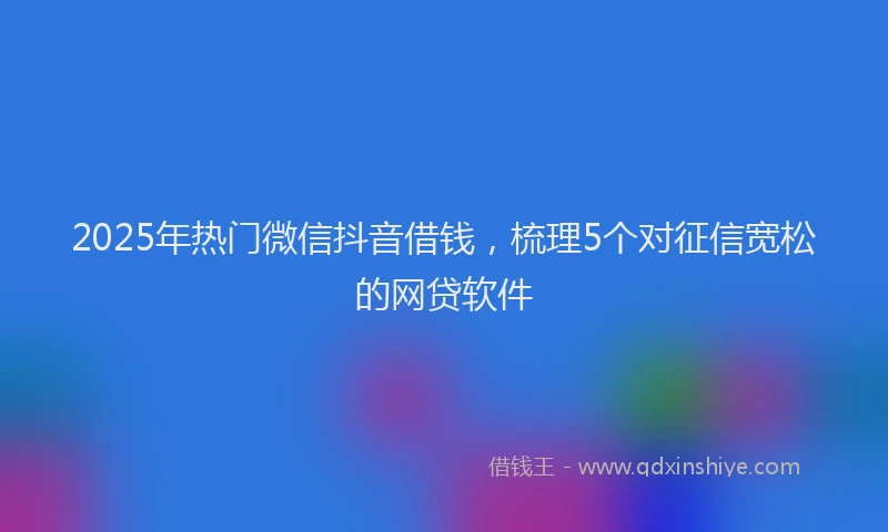 2025年热门微信抖音借钱，梳理5个对征信宽松的网贷软件