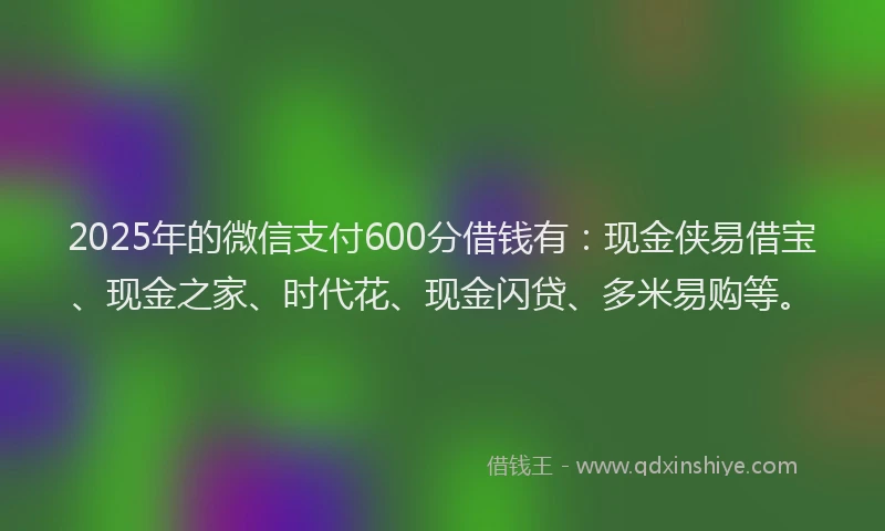 2025年的微信支付600分借钱有：现金侠易借宝、现金之家、时代花、现金闪贷、多米易购等。