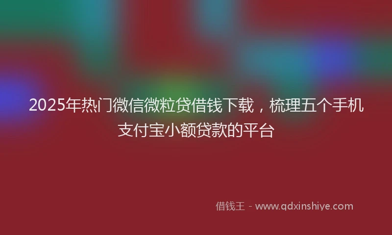 2025年热门微信微粒贷借钱下载，梳理五个手机支付宝小额贷款的平台