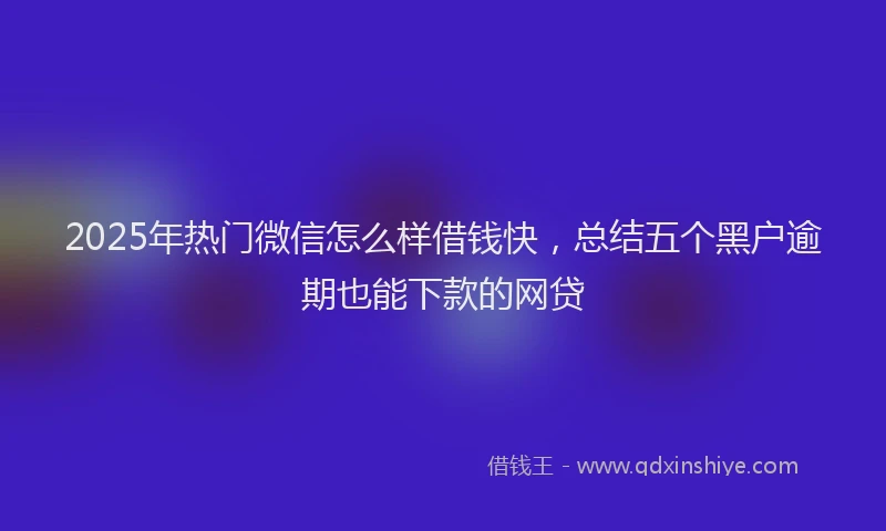 2025年热门微信怎么样借钱快，总结五个黑户逾期也能下款的网贷