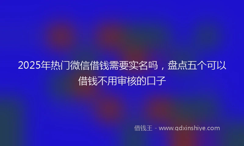 2025年热门微信借钱需要实名吗，盘点五个可以借钱不用审核的口子