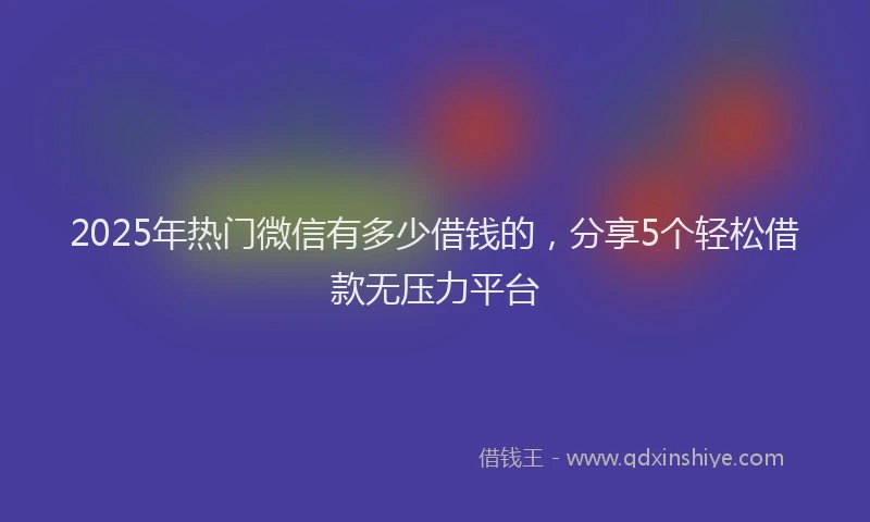 2025年热门微信有多少借钱的，分享5个轻松借款无压力平台