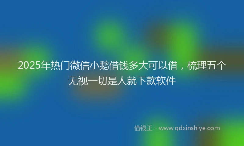 2025年热门微信小鹅借钱多大可以借，梳理五个无视一切是人就下款软件