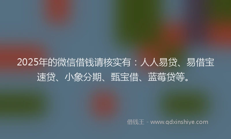 2025年的微信借钱请核实有：人人易贷、易借宝速贷、小象分期、甄宝借、蓝莓贷等。