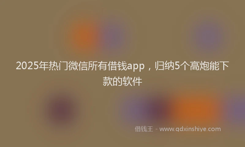 2025年热门微信所有借钱app，归纳5个高炮能下款的软件