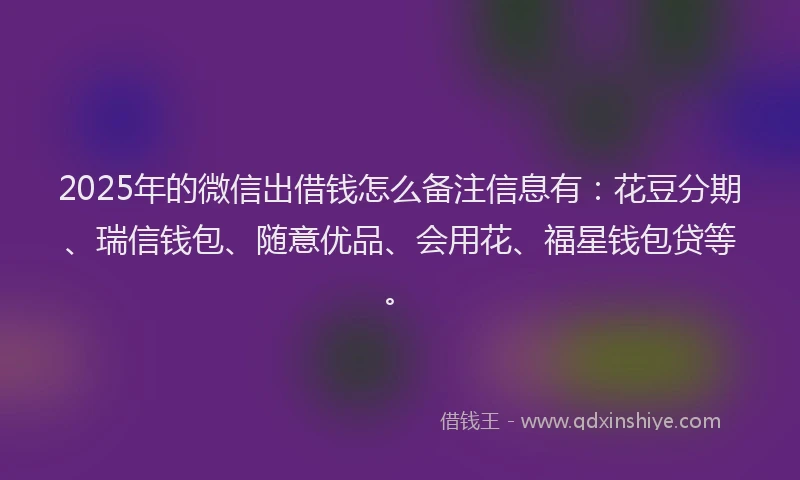 2025年的微信出借钱怎么备注信息有：花豆分期、瑞信钱包、随意优品、会用花、福星钱包贷等。