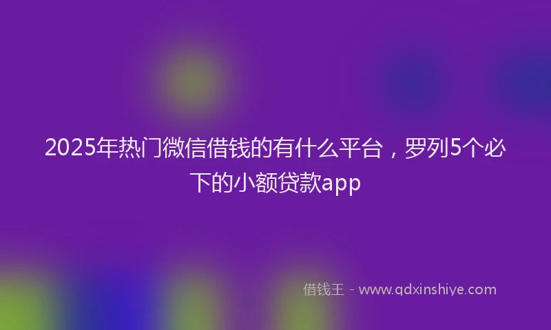 2025年热门微信借钱的有什么平台，罗列5个必下的小额贷款app