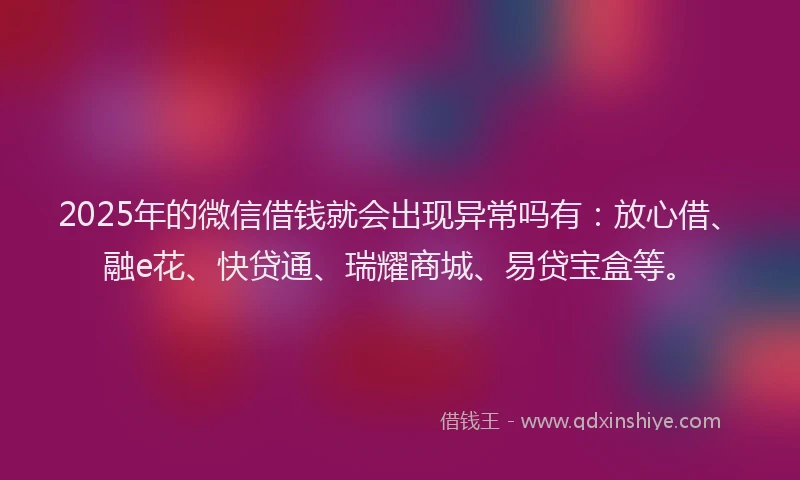 2025年的微信借钱就会出现异常吗有：放心借、融e花、快贷通、瑞耀商城、易贷宝盒等。