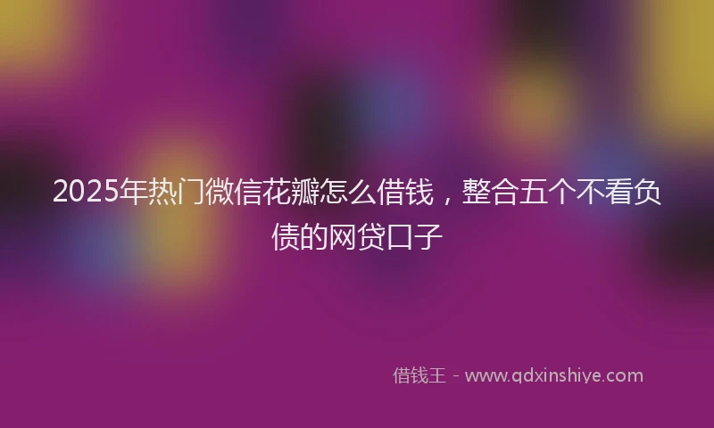 2025年热门微信花瓣怎么借钱，整合五个不看负债的网贷口子