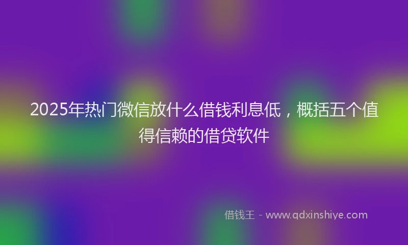 2025年热门微信放什么借钱利息低，概括五个值得信赖的借贷软件