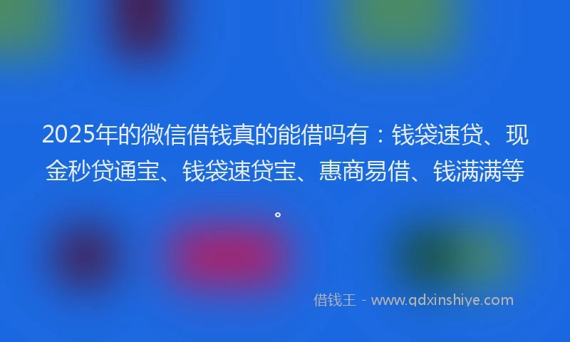 2025年的微信借钱真的能借吗有：钱袋速贷、现金秒贷通宝、钱袋速贷宝、惠商易借、钱满满等。