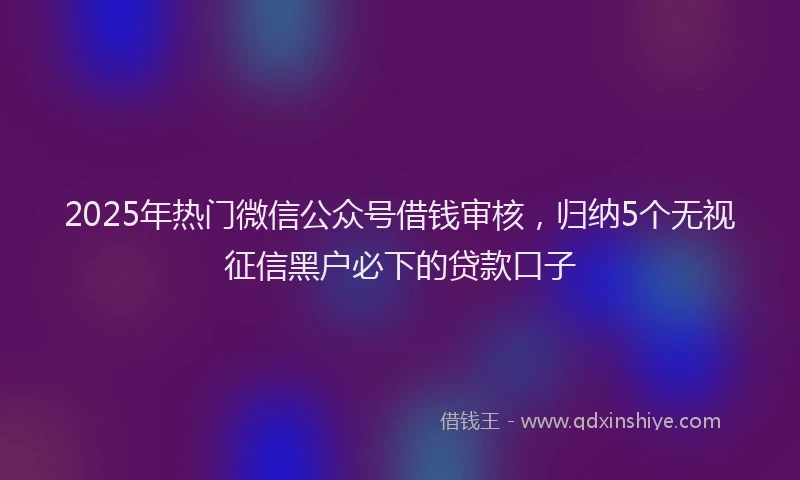 2025年热门微信公众号借钱审核，归纳5个无视征信黑户必下的贷款口子
