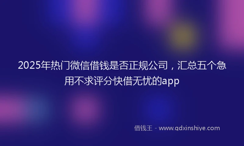 2025年热门微信借钱是否正规公司，汇总五个急用不求评分快借无忧的app
