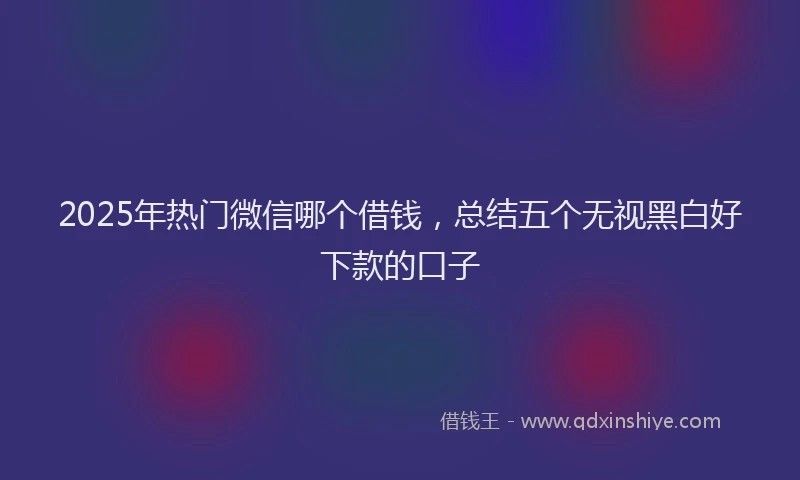 2025年热门微信哪个借钱，总结五个无视黑白好下款的口子