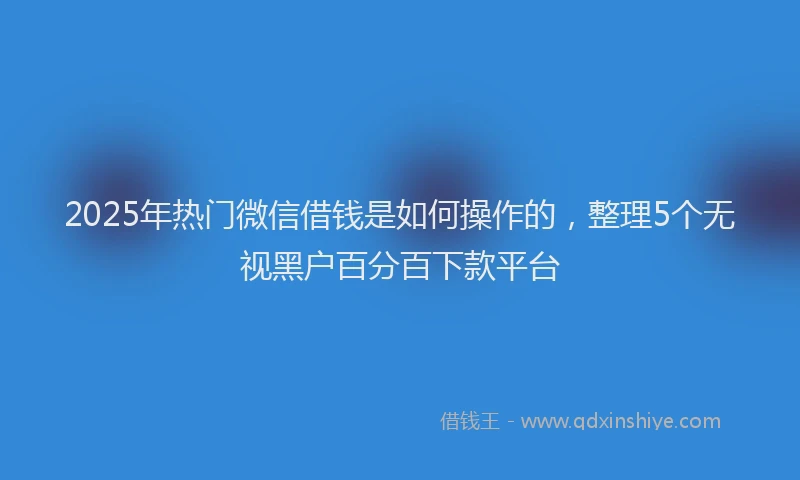 2025年热门微信借钱是如何操作的，整理5个无视黑户百分百下款平台