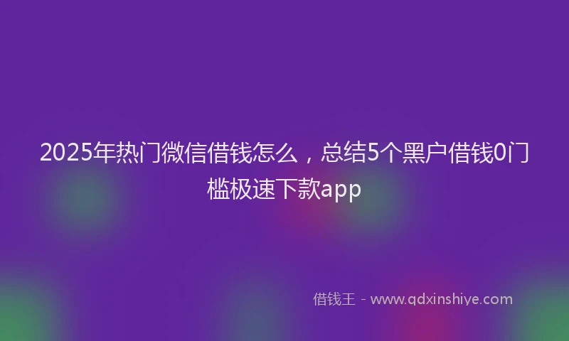 2025年热门微信借钱怎么，总结5个黑户借钱0门槛极速下款app