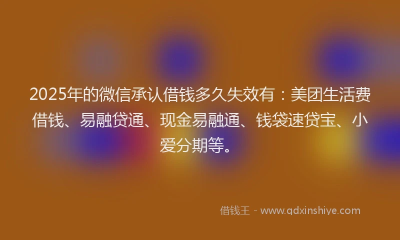 2025年的微信承认借钱多久失效有：美团生活费借钱、易融贷通、现金易融通、钱袋速贷宝、小爱分期等。
